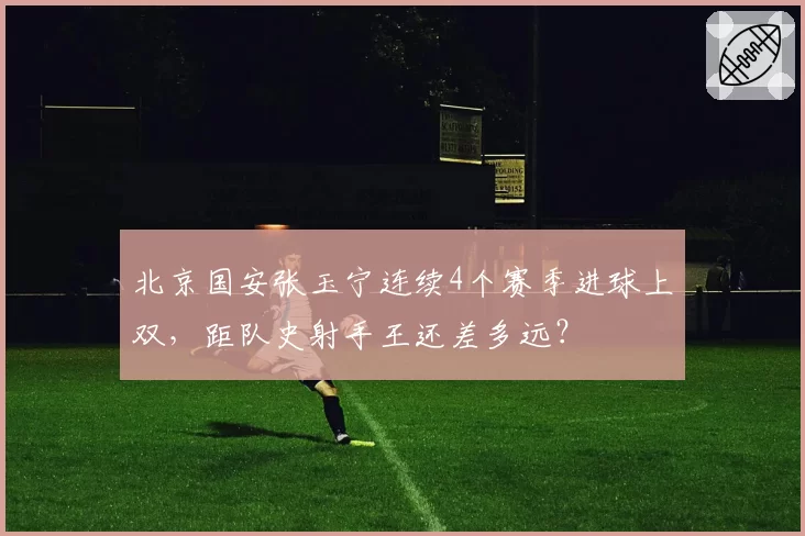 北京国安张玉宁连续4个赛季进球上双,距队史射手王还差多远?