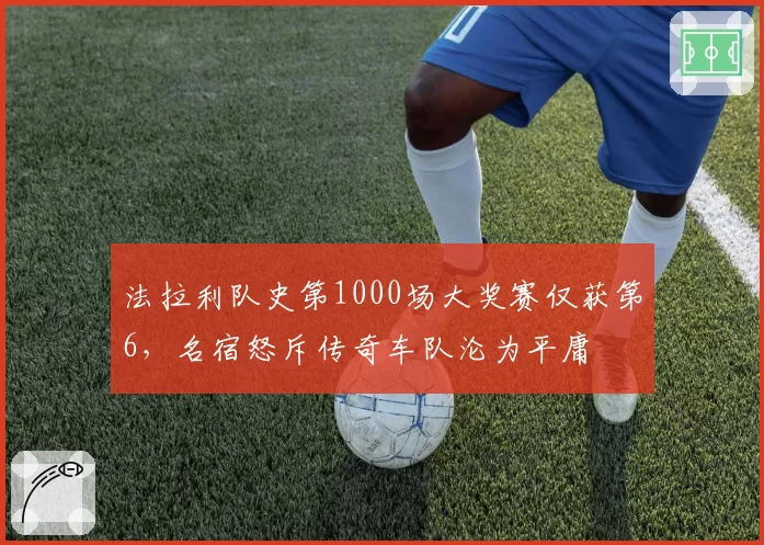 法拉利队史第1000场大奖赛仅获第6,名宿怒斥传奇车队沦为平庸