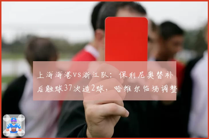上海海港vs浙江队:保利尼奥替补后触球37次造2球,哈维尔临场调整打破僵局式防守