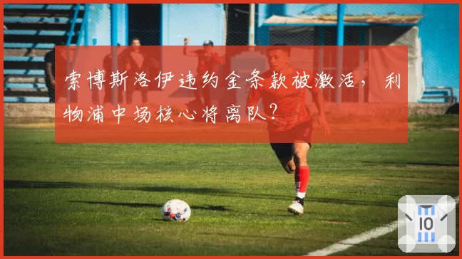索博斯洛伊违约金条款被激活,利物浦中场核心将离队?