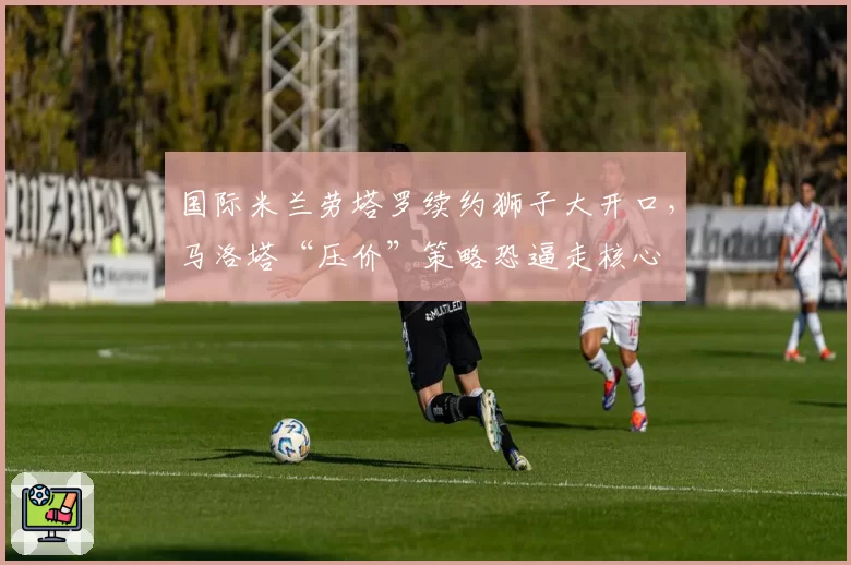 国际米兰劳塔罗续约狮子大开口,马洛塔“压价”策略恐逼走核心