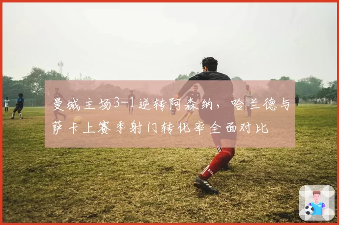 曼城主场3-1逆转阿森纳,哈兰德与萨卡上赛季射门转化率全面对比