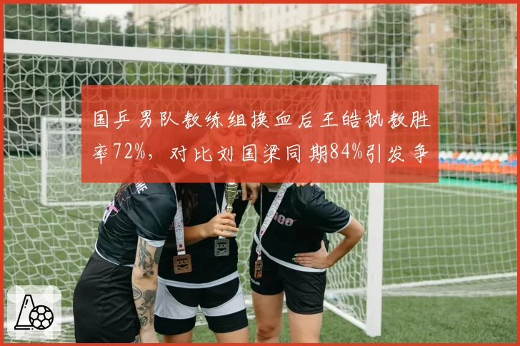 国乒男队教练组换血后王皓执教胜率72%,对比刘国梁同期84%引发争议