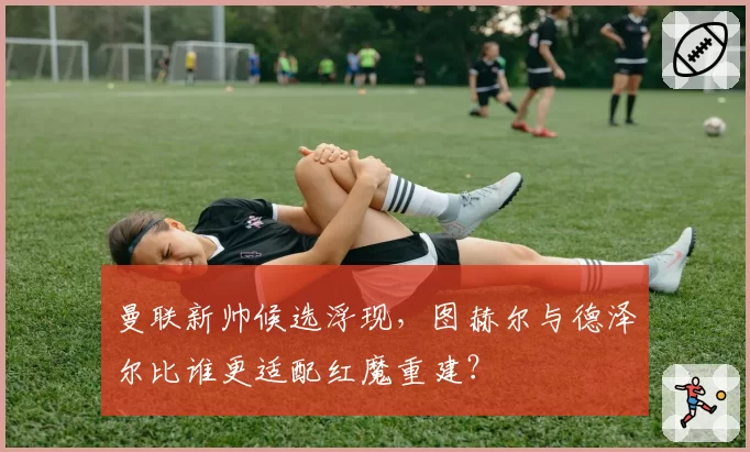 曼联新帅候选浮现,图赫尔与德泽尔比谁更适配红魔重建?