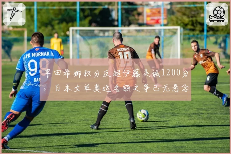 早田希娜积分反超伊藤美诚1200分,日本女单奥运名额之争已无悬念