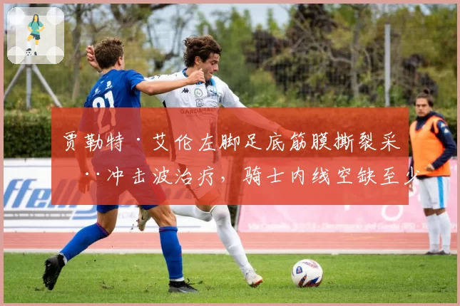 贾勒特·艾伦左脚足底筋膜撕裂采用冲击波治疗,骑士内线空缺至少一个月