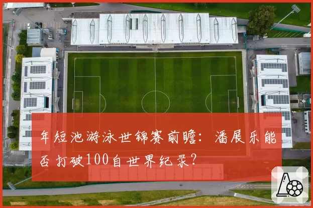 年短池游泳世锦赛前瞻:潘展乐能否打破100自世界纪录?
