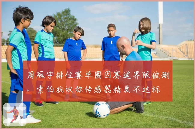 周冠宇排位赛单圈因赛道界限被删，索伯抗议称传感器精度不达标