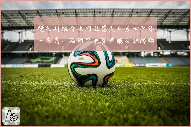 德约科维奇法网卫冕失利后世界第一告急,温网草地赛季能否扭转颓势?