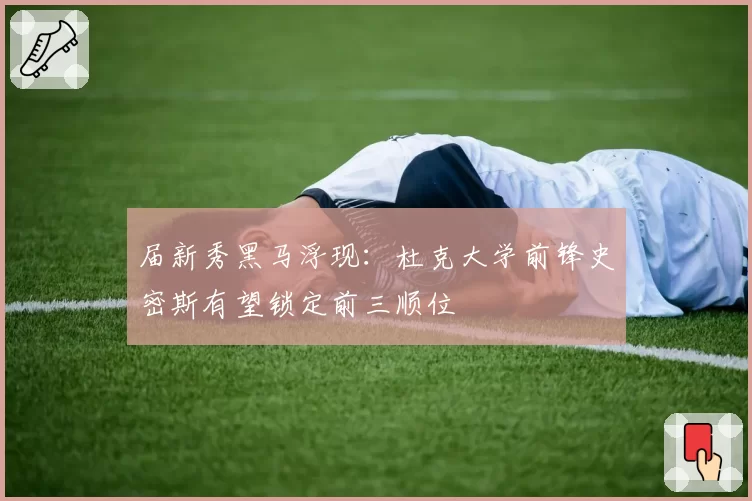 届新秀黑马浮现：杜克大学前锋史密斯有望锁定前三顺位