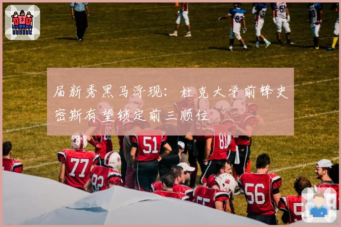 届新秀黑马浮现：杜克大学前锋史密斯有望锁定前三顺位