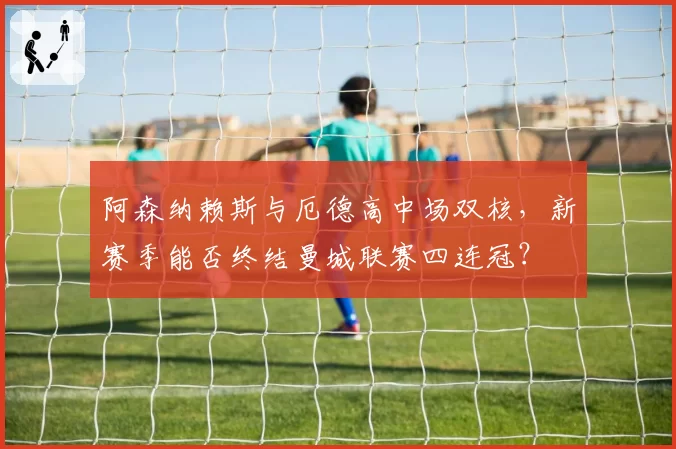 阿森纳赖斯与厄德高中场双核，新赛季能否终结曼城联赛四连冠？