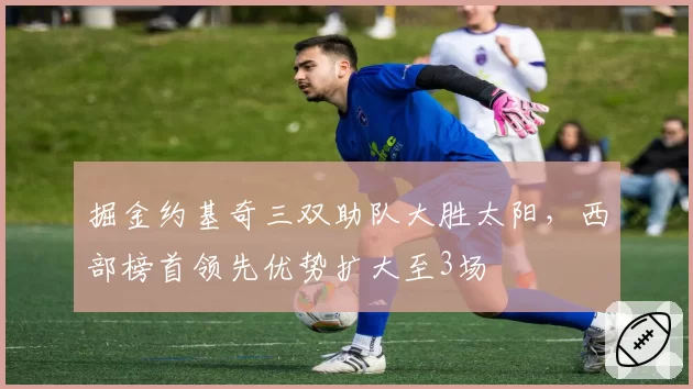 掘金约基奇三双助队大胜太阳，西部榜首领先优势扩大至3场
