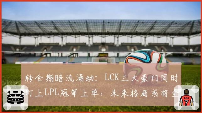 转会期暗流涌动:LCK三大豪门同时盯上LPL冠军上单,未来格局或将全面洗牌