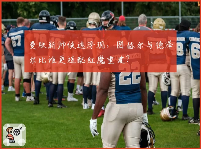 曼联新帅候选浮现,图赫尔与德泽尔比谁更适配红魔重建?
