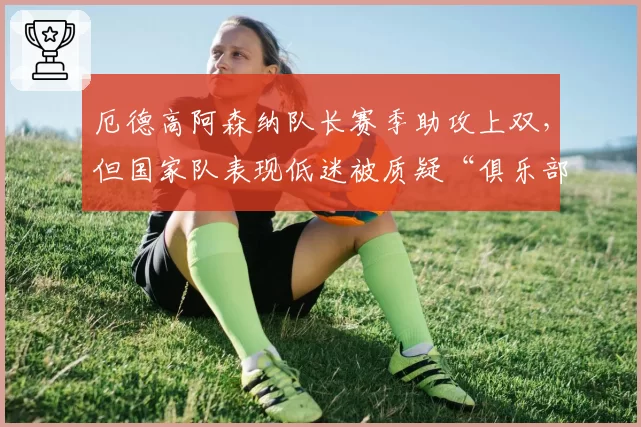 厄德高阿森纳队长赛季助攻上双,但国家队表现低迷被质疑“俱乐部球员”