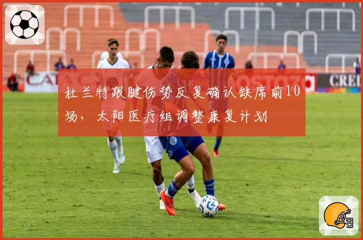 杜兰特跟腱伤势反复确认缺席前10场,太阳医疗组调整康复计划