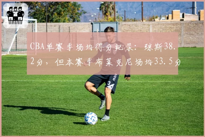 CBA单赛季场均得分纪录:琼斯38.2分,但本赛季布莱克尼场均33.5分领跑外援榜