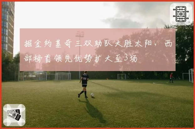掘金约基奇三双助队大胜太阳，西部榜首领先优势扩大至3场