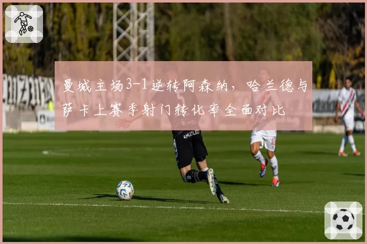 曼城主场3-1逆转阿森纳,哈兰德与萨卡上赛季射门转化率全面对比