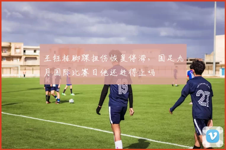 王钰栋脚踝扭伤恢复停滞,国足九月国际比赛日他还赶得上吗
