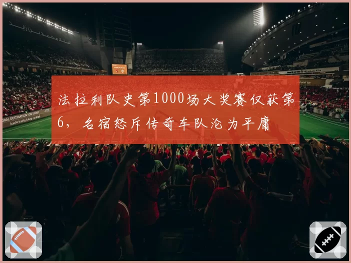 法拉利队史第1000场大奖赛仅获第6,名宿怒斥传奇车队沦为平庸
