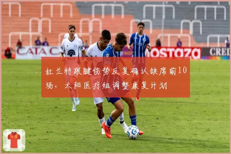 杜兰特跟腱伤势反复确认缺席前10场,太阳医疗组调整康复计划
