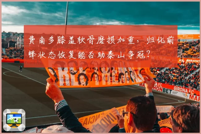 费南多膝盖软骨磨损加重,归化前锋状态恢复能否助泰山争冠?