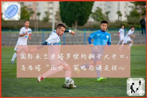 国际米兰劳塔罗续约狮子大开口,马洛塔“压价”策略恐逼走核心