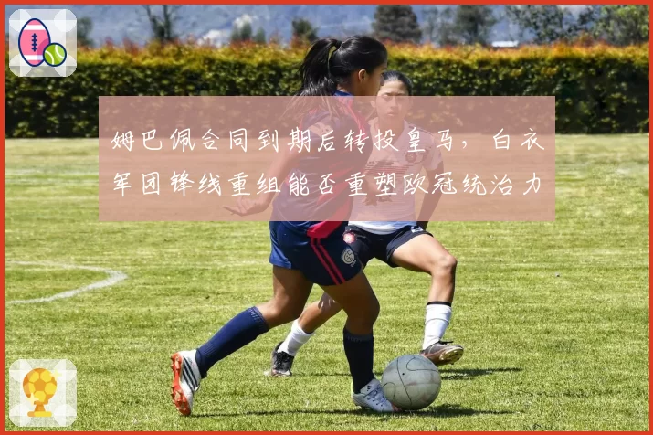 姆巴佩合同到期后转投皇马,白衣军团锋线重组能否重塑欧冠统治力?