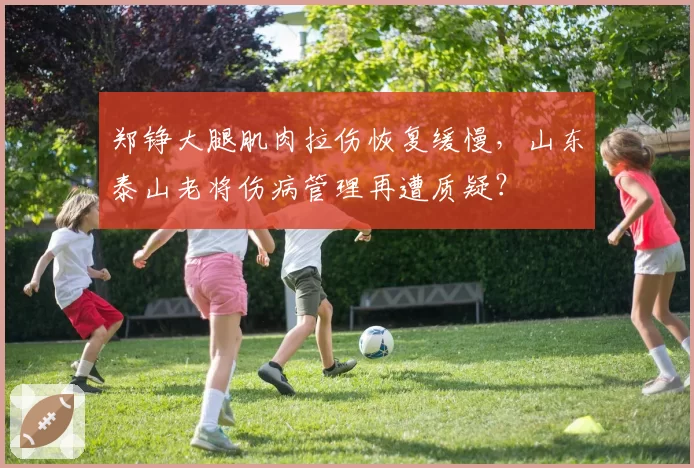郑铮大腿肌肉拉伤恢复缓慢,山东泰山老将伤病管理再遭质疑?