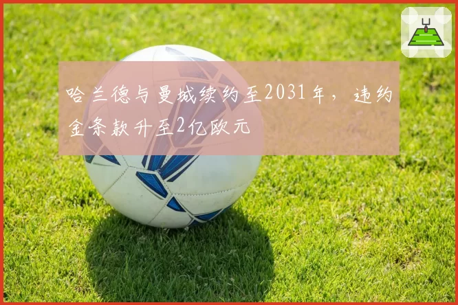哈兰德与曼城续约至2031年,违约金条款升至2亿欧元
