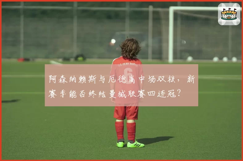 阿森纳赖斯与厄德高中场双核,新赛季能否终结曼城联赛四连冠?